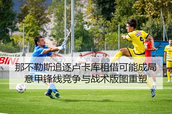 那不勒斯追逐卢卡库租借可能成局意甲锋线竞争与战术版图重塑