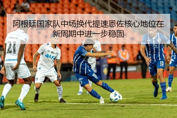 阿根廷国家队中场换代提速恩佐核心地位在新周期中进一步稳固