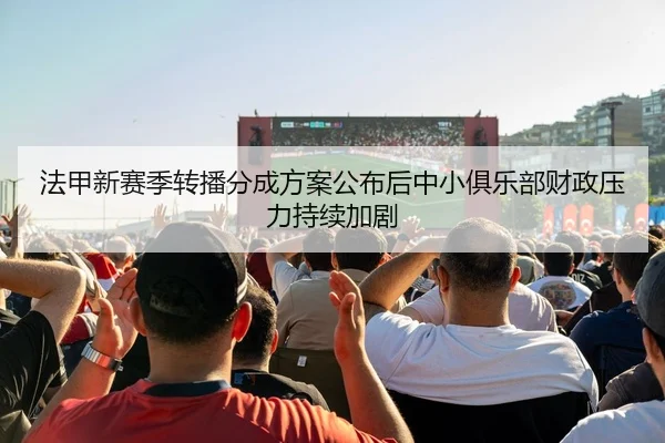 法甲新赛季转播分成方案公布后中小俱乐部财政压力持续加剧