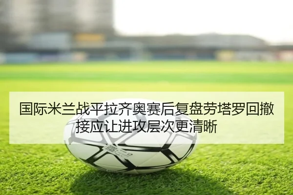 国际米兰战平拉齐奥赛后复盘劳塔罗回撤接应让进攻层次更清晰